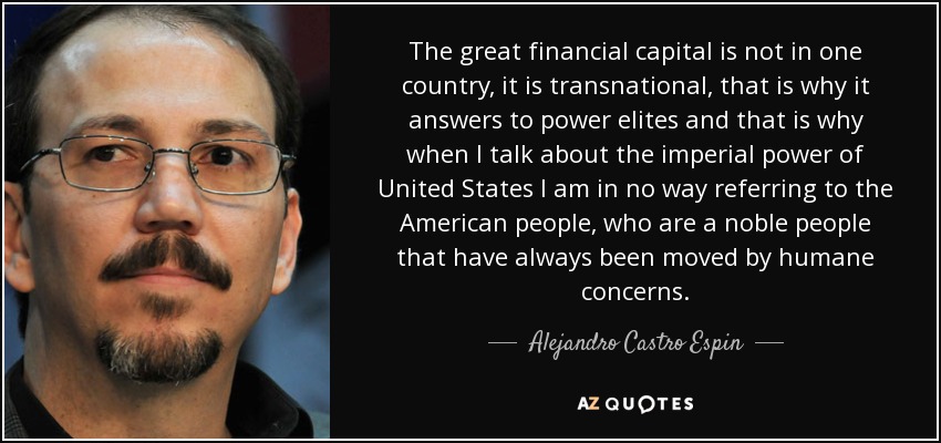 The great financial capital is not in one country, it is transnational, that is why it answers to power elites and that is why when I talk about the imperial power of United States I am in no way referring to the American people, who are a noble people that have always been moved by humane concerns. - Alejandro Castro Espin