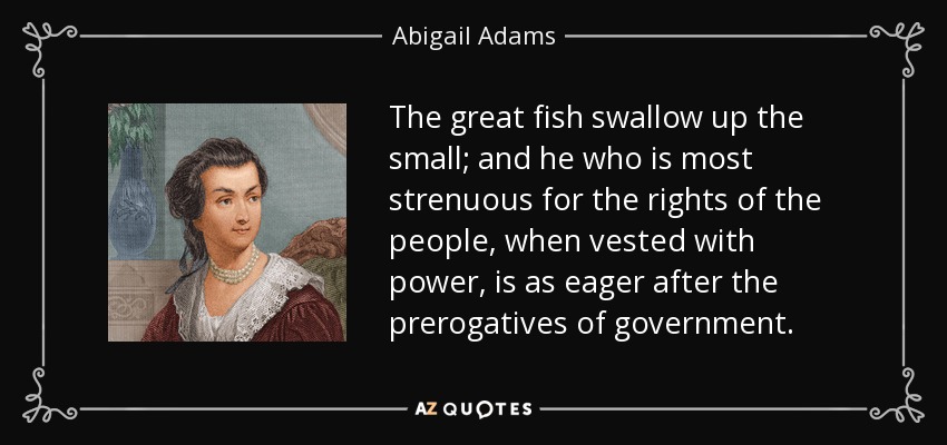 The great fish swallow up the small; and he who is most strenuous for the rights of the people, when vested with power, is as eager after the prerogatives of government. - Abigail Adams