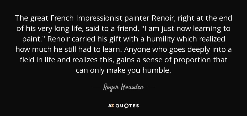 The great French Impressionist painter Renoir, right at the end of his very long life, said to a friend, 