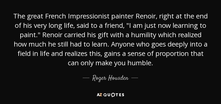 The great French Impressionist painter Renoir, right at the end of his very long life, said to a friend, 