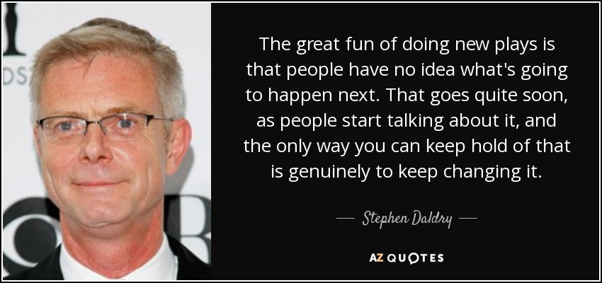 The great fun of doing new plays is that people have no idea what's going to happen next. That goes quite soon, as people start talking about it, and the only way you can keep hold of that is genuinely to keep changing it. - Stephen Daldry