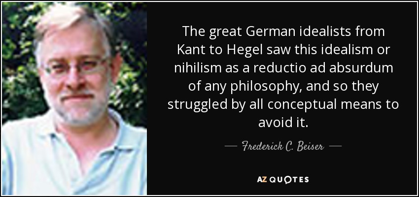 The great German idealists from Kant to Hegel saw this idealism or nihilism as a reductio ad absurdum of any philosophy, and so they struggled by all conceptual means to avoid it. - Frederick C. Beiser