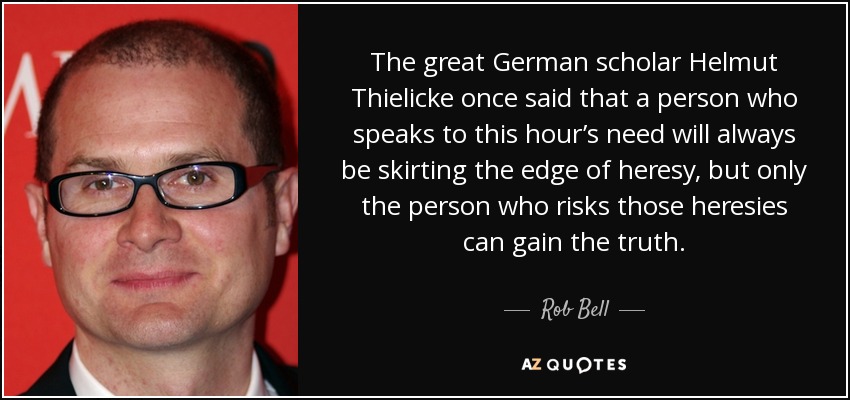 The great German scholar Helmut Thielicke once said that a person who speaks to this hour’s need will always be skirting the edge of heresy, but only the person who risks those heresies can gain the truth. - Rob Bell