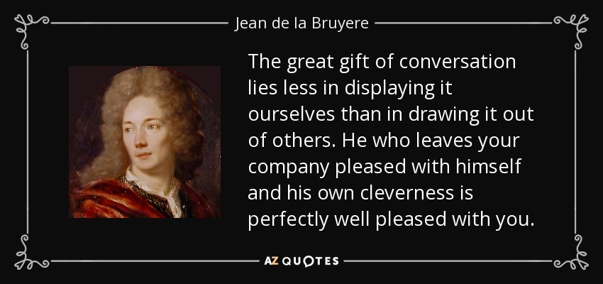 The great gift of conversation lies less in displaying it ourselves than in drawing it out of others. He who leaves your company pleased with himself and his own cleverness is perfectly well pleased with you. - Jean de la Bruyere