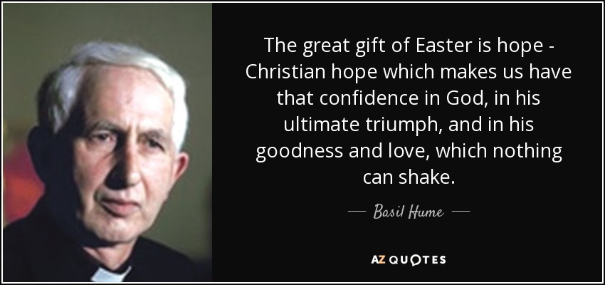 The great gift of Easter is hope - Christian hope which makes us have that confidence in God, in his ultimate triumph, and in his goodness and love, which nothing can shake. - Basil Hume