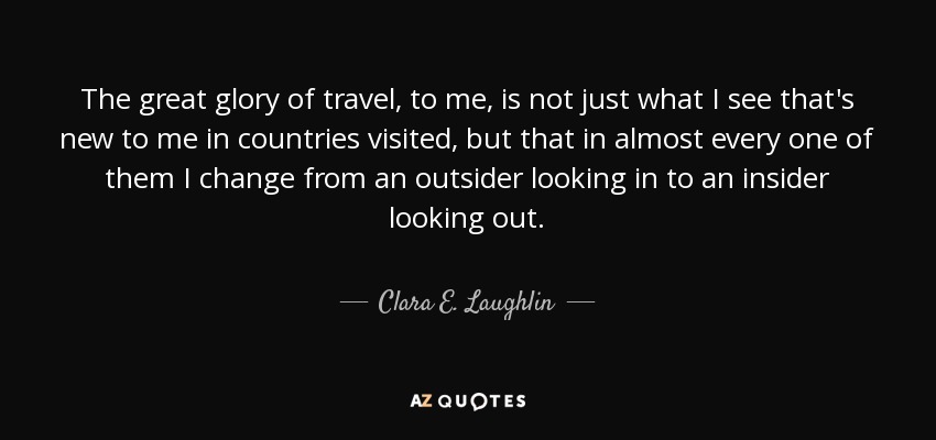 The great glory of travel, to me, is not just what I see that's new to me in countries visited, but that in almost every one of them I change from an outsider looking in to an insider looking out. - Clara E. Laughlin
