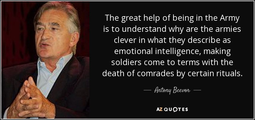 The great help of being in the Army is to understand why are the armies clever in what they describe as emotional intelligence, making soldiers come to terms with the death of comrades by certain rituals. - Antony Beevor