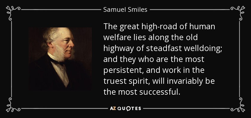 The great high-road of human welfare lies along the old highway of steadfast welldoing; and they who are the most persistent, and work in the truest spirit, will invariably be the most successful. - Samuel Smiles