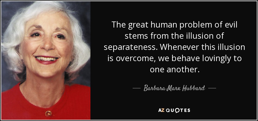 The great human problem of evil stems from the illusion of separateness. Whenever this illusion is overcome, we behave lovingly to one another. - Barbara Marx Hubbard