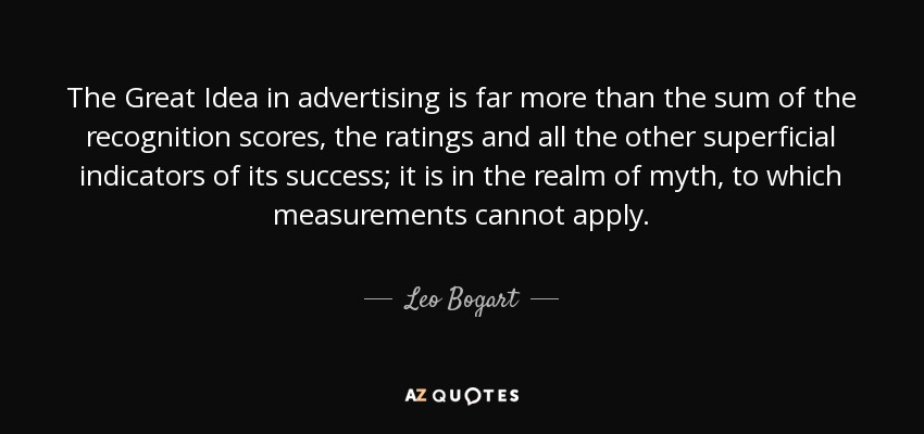 The Great Idea in advertising is far more than the sum of the recognition scores, the ratings and all the other superficial indicators of its success; it is in the realm of myth, to which measurements cannot apply. - Leo Bogart