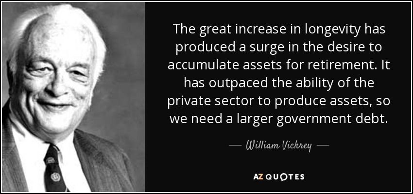 The great increase in longevity has produced a surge in the desire to accumulate assets for retirement. It has outpaced the ability of the private sector to produce assets, so we need a larger government debt. - William Vickrey