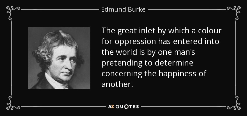 The great inlet by which a colour for oppression has entered into the world is by one man's pretending to determine concerning the happiness of another. - Edmund Burke