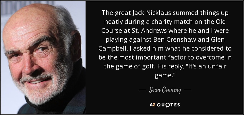 The great Jack Nicklaus summed things up neatly during a charity match on the Old Course at St. Andrews where he and I were playing against Ben Crenshaw and Glen Campbell. I asked him what he considered to be the most important factor to overcome in the game of golf. His reply, 