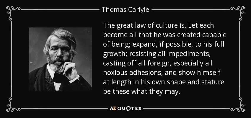 The great law of culture is, Let each become all that he was created capable of being; expand, if possible, to his full growth; resisting all impediments, casting off all foreign, especially all noxious adhesions, and show himself at length in his own shape and stature be these what they may. - Thomas Carlyle