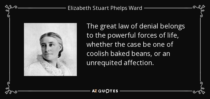 The great law of denial belongs to the powerful forces of life, whether the case be one of coolish baked beans, or an unrequited affection. - Elizabeth Stuart Phelps Ward