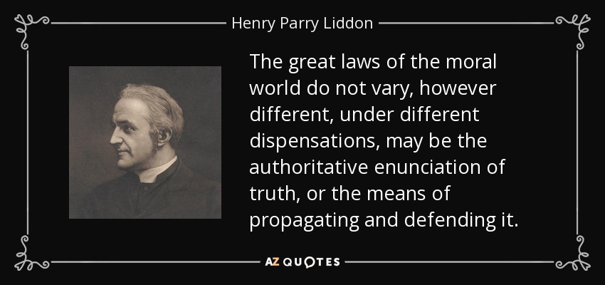 The great laws of the moral world do not vary, however different, under different dispensations, may be the authoritative enunciation of truth, or the means of propagating and defending it. - Henry Parry Liddon