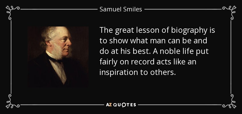 The great lesson of biography is to show what man can be and do at his best. A noble life put fairly on record acts like an inspiration to others. - Samuel Smiles