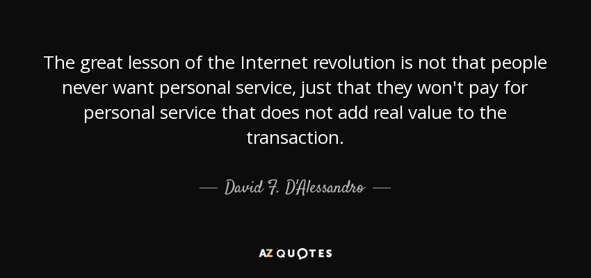 The great lesson of the Internet revolution is not that people never want personal service, just that they won't pay for personal service that does not add real value to the transaction. - David F. D'Alessandro