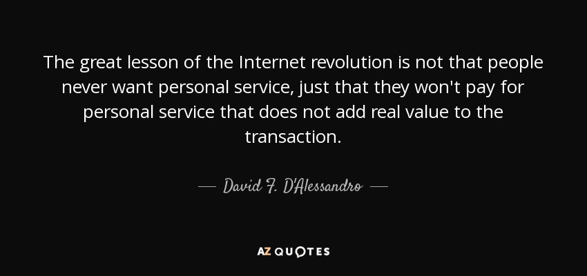 The great lesson of the Internet revolution is not that people never want personal service, just that they won't pay for personal service that does not add real value to the transaction. - David F. D'Alessandro