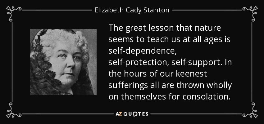 The great lesson that nature seems to teach us at all ages is self-dependence, self-protection, self-support. In the hours of our keenest sufferings all are thrown wholly on themselves for consolation. - Elizabeth Cady Stanton