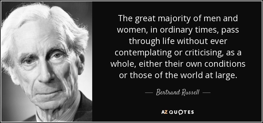The great majority of men and women, in ordinary times, pass through life without ever contemplating or criticising, as a whole, either their own conditions or those of the world at large. - Bertrand Russell