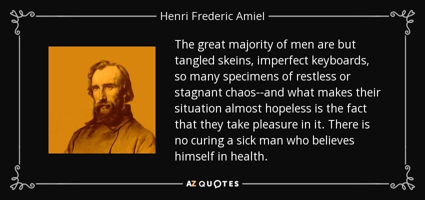 The great majority of men are but tangled skeins, imperfect keyboards, so many specimens of restless or stagnant chaos--and what makes their situation almost hopeless is the fact that they take pleasure in it. There is no curing a sick man who believes himself in health. - Henri Frederic Amiel