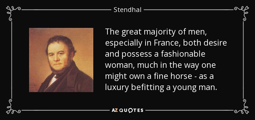 The great majority of men, especially in France, both desire and possess a fashionable woman, much in the way one might own a fine horse - as a luxury befitting a young man. - Stendhal