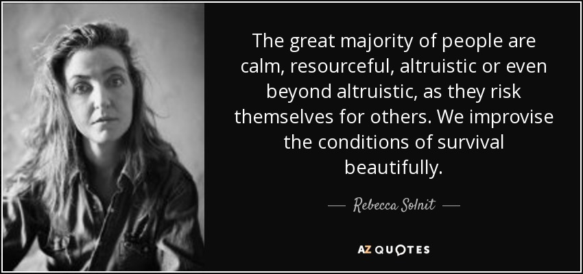 The great majority of people are calm, resourceful, altruistic or even beyond altruistic, as they risk themselves for others. We improvise the conditions of survival beautifully. - Rebecca Solnit