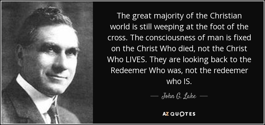 The great majority of the Christian world is still weeping at the foot of the cross. The consciousness of man is fixed on the Christ Who died, not the Christ Who LIVES. They are looking back to the Redeemer Who was, not the redeemer who IS. - John G. Lake