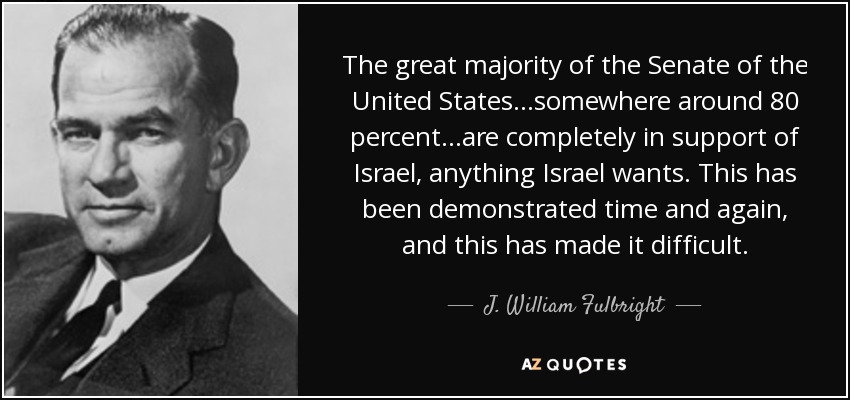 The great majority of the Senate of the United States...somewhere around 80 percent...are completely in support of Israel, anything Israel wants. This has been demonstrated time and again, and this has made it difficult. - J. William Fulbright