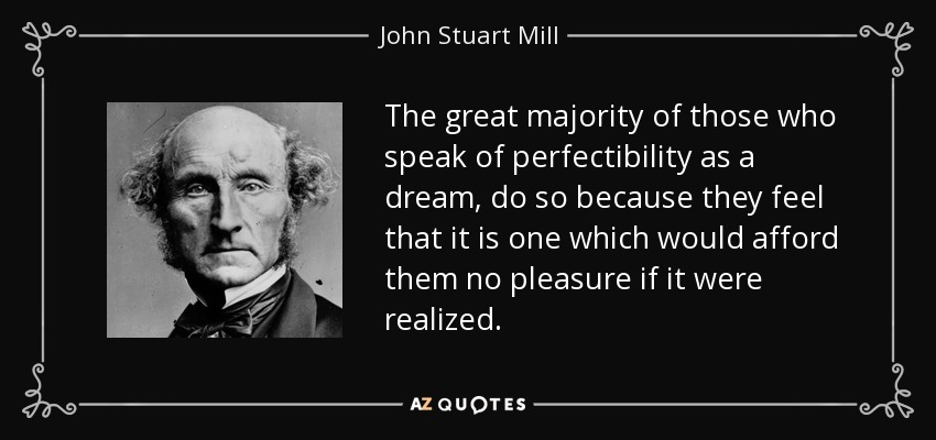 The great majority of those who speak of perfectibility as a dream, do so because they feel that it is one which would afford them no pleasure if it were realized. - John Stuart Mill