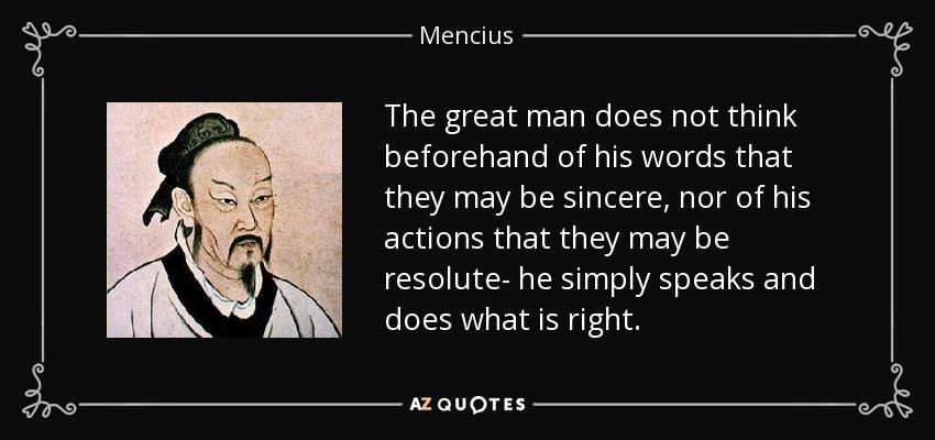 The great man does not think beforehand of his words that they may be sincere, nor of his actions that they may be resolute- he simply speaks and does what is right. - Mencius