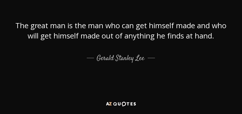 The great man is the man who can get himself made and who will get himself made out of anything he finds at hand. - Gerald Stanley Lee