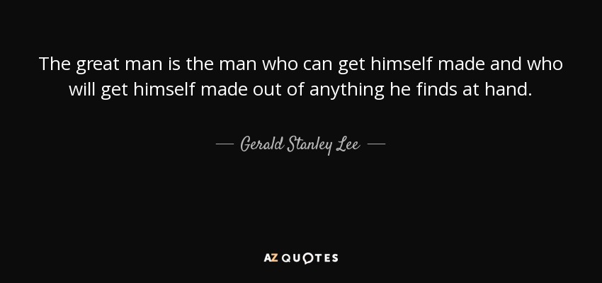 The great man is the man who can get himself made and who will get himself made out of anything he finds at hand. - Gerald Stanley Lee