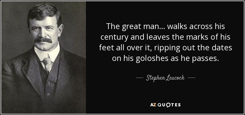 The great man... walks across his century and leaves the marks of his feet all over it, ripping out the dates on his goloshes as he passes. - Stephen Leacock