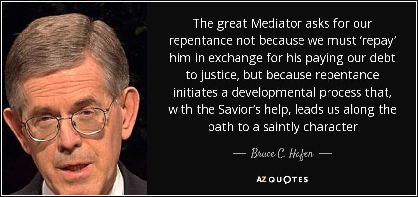 The great Mediator asks for our repentance not because we must ‘repay’ him in exchange for his paying our debt to justice, but because repentance initiates a developmental process that, with the Savior’s help, leads us along the path to a saintly character - Bruce C. Hafen