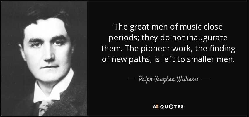 The great men of music close periods; they do not inaugurate them. The pioneer work, the finding of new paths, is left to smaller men. - Ralph Vaughan Williams