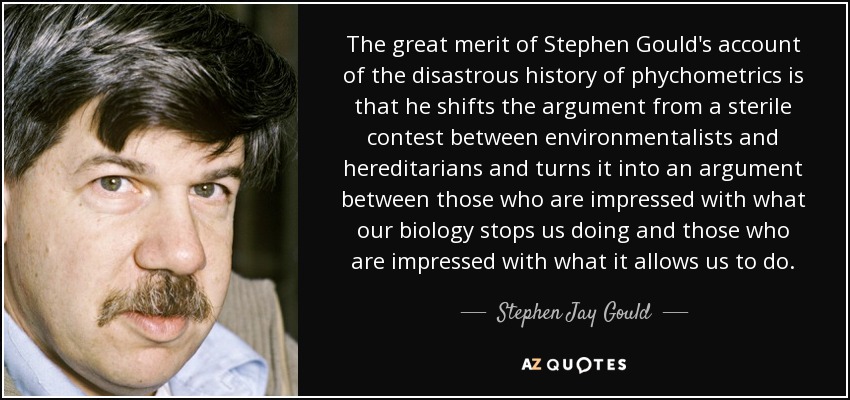 The great merit of Stephen Gould's account of the disastrous history of phychometrics is that he shifts the argument from a sterile contest between environmentalists and hereditarians and turns it into an argument between those who are impressed with what our biology stops us doing and those who are impressed with what it allows us to do. - Stephen Jay Gould