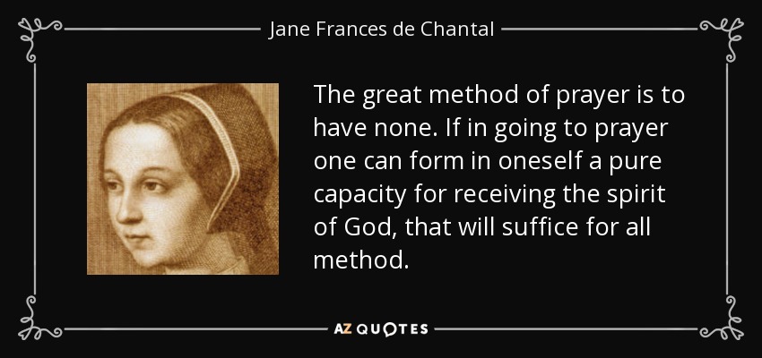 The great method of prayer is to have none. If in going to prayer one can form in oneself a pure capacity for receiving the spirit of God, that will suffice for all method. - Jane Frances de Chantal