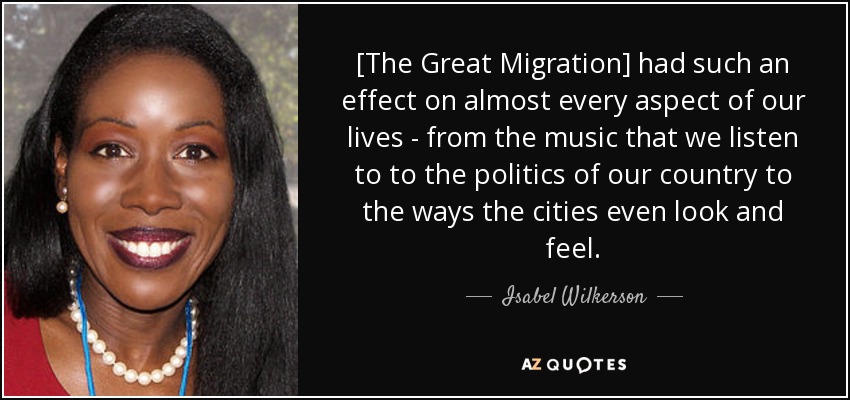 [The Great Migration] had such an effect on almost every aspect of our lives - from the music that we listen to to the politics of our country to the ways the cities even look and feel. - Isabel Wilkerson