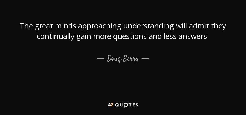 The great minds approaching understanding will admit they continually gain more questions and less answers. - Doug Berry