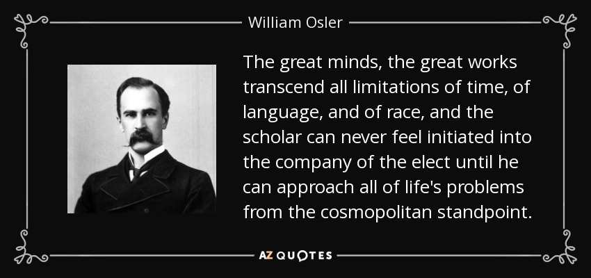 The great minds, the great works transcend all limitations of time, of language, and of race, and the scholar can never feel initiated into the company of the elect until he can approach all of life's problems from the cosmopolitan standpoint. - William Osler