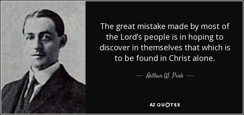 The great mistake made by most of the Lord’s people is in hoping to discover in themselves that which is to be found in Christ alone. - Arthur W. Pink