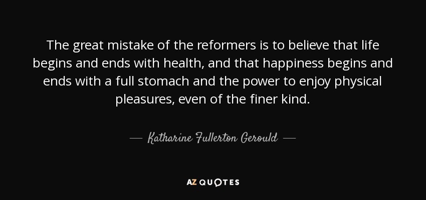 The great mistake of the reformers is to believe that life begins and ends with health, and that happiness begins and ends with a full stomach and the power to enjoy physical pleasures, even of the finer kind. - Katharine Fullerton Gerould