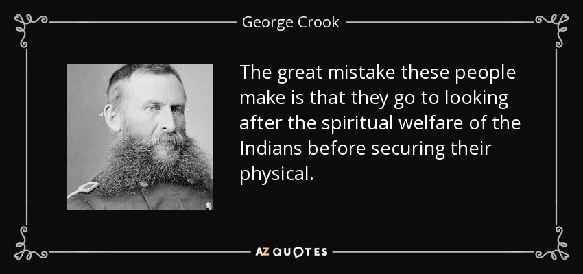 The great mistake these people make is that they go to looking after the spiritual welfare of the Indians before securing their physical. - George Crook