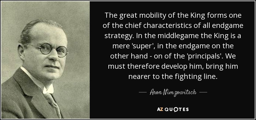 The great mobility of the King forms one of the chief characteristics of all endgame strategy. In the middlegame the King is a mere 'super', in the endgame on the other hand - on of the 'principals'. We must therefore develop him, bring him nearer to the fighting line. - Aron Nimzowitsch