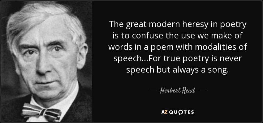 The great modern heresy in poetry is to confuse the use we make of words in a poem with modalities of speech...For true poetry is never speech but always a song. - Herbert Read