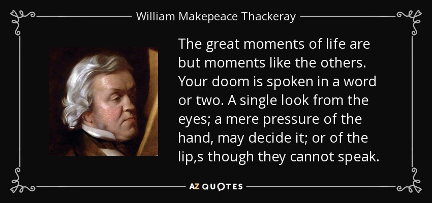 The great moments of life are but moments like the others. Your doom is spoken in a word or two. A single look from the eyes; a mere pressure of the hand, may decide it; or of the lip,s though they cannot speak. - William Makepeace Thackeray
