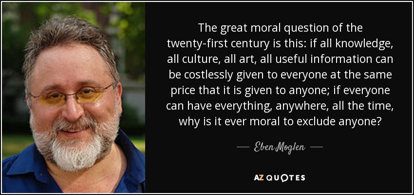 The great moral question of the twenty-first century is this: if all knowledge, all culture, all art, all useful information can be costlessly given to everyone at the same price that it is given to anyone; if everyone can have everything, anywhere, all the time, why is it ever moral to exclude anyone? - Eben Moglen