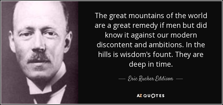 The great mountains of the world are a great remedy if men but did know it against our modern discontent and ambitions. In the hills is wisdom's fount. They are deep in time. - Eric Rucker Eddison